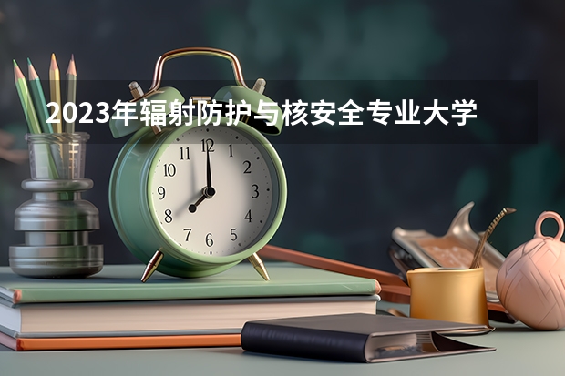 2023年辐射防护与核安全专业大学排名 全国前十大学名单