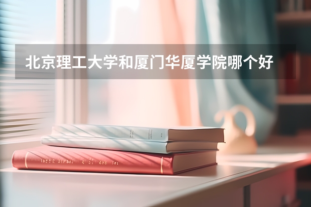 北京理工大学和厦门华厦学院哪个好 历年录取分数线是多少