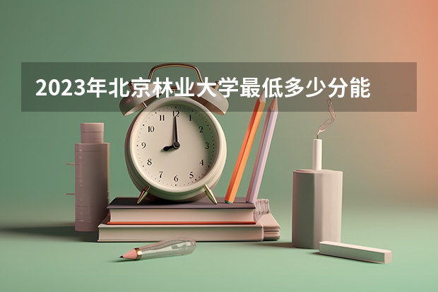 2023年北京林业大学最低多少分能录取(历年录取分数线一览)