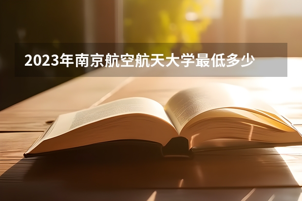 2023年南京航空航天大学最低多少分能录取(历年录取分数线一览)