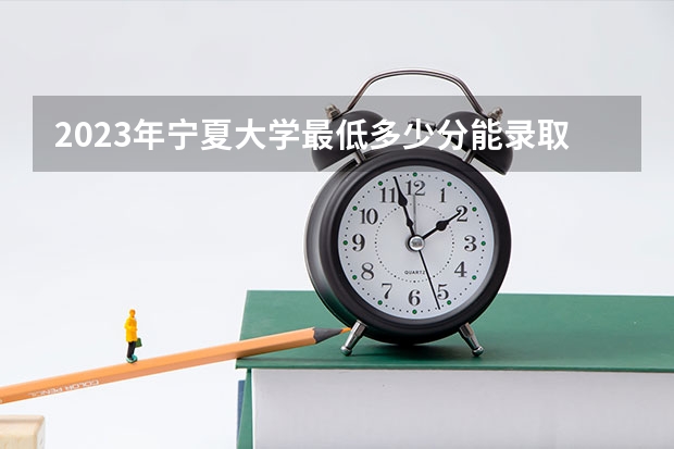 2023年宁夏大学最低多少分能录取(历年录取分数线一览)