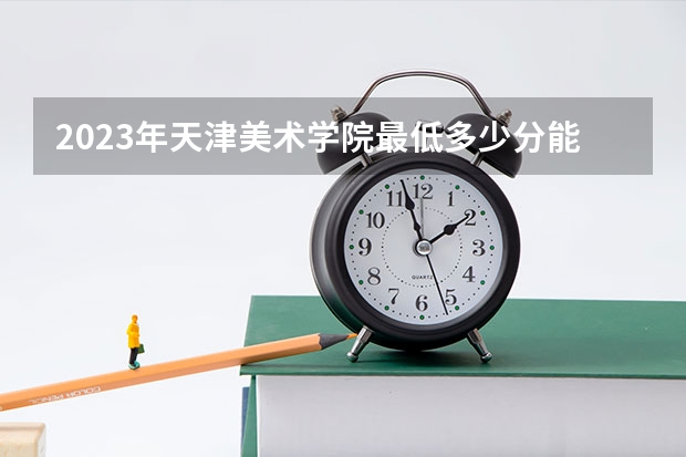 2023年天津美术学院最低多少分能录取(历年录取分数线一览)