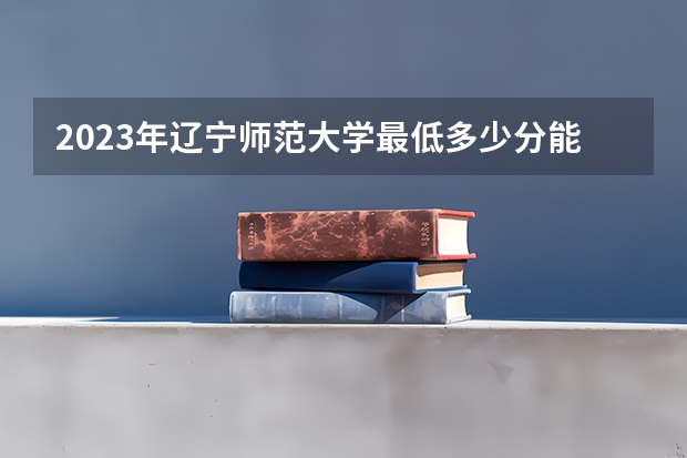 2023年辽宁师范大学最低多少分能录取(历年录取分数线一览)