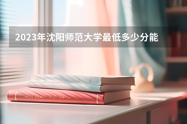 2023年沈阳师范大学最低多少分能录取(历年录取分数线一览)