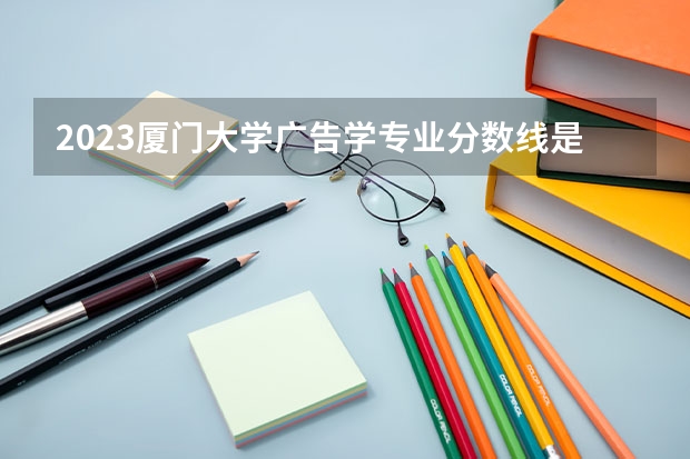 2023厦门大学广告学专业分数线是多少(近三年分数线)