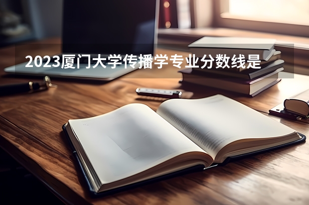 2023厦门大学传播学专业分数线是多少(近三年分数线)