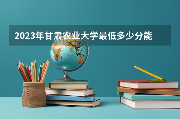 2023年甘肃农业大学最低多少分能录取(历年录取分数线一览)