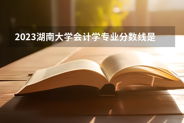 2023湖南大学会计学专业分数线是多少(近三年分数线)